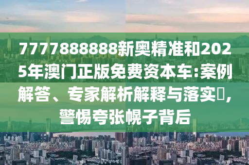 7777888888新奧精準和2025年澳門正版免費資本車:案例解答、專家解析解釋與落實?,警惕夸張幌子背后